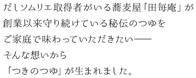 だしソムリエ資格取得者のいる蕎麦屋「田毎庵」が、創業以来守り抜いている秘伝のつゆをご家庭でも味わっていただきたい。そんな想いから「つきのつゆ」は生まれました。