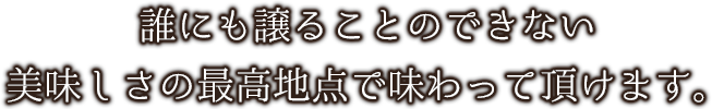 だれにも譲ることのできない美味しさの最高地点で味わって頂けます。